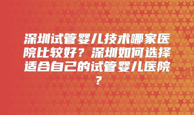 深圳试管婴儿技术哪家医院比较好?深圳如何选择适合自己的试管婴儿医院?