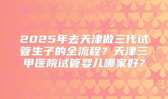 2025年去天津做三代试管生子的全流程?天津三甲医院试管婴儿哪家好?