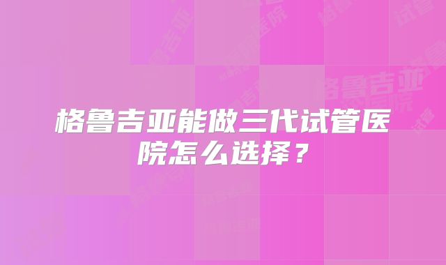 格鲁吉亚能做三代试管医院怎么选择？