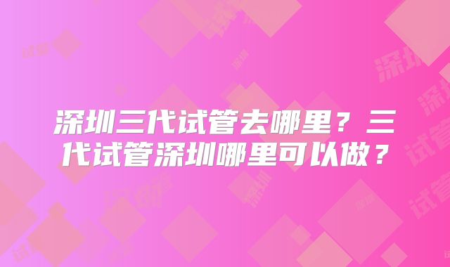 深圳三代试管去哪里?三代试管深圳哪里可以做?