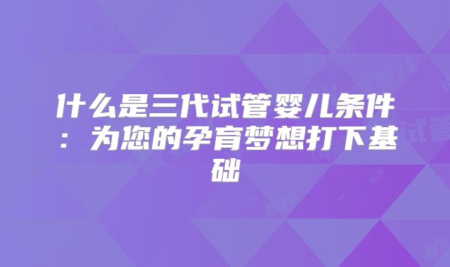 什么是三代试管婴儿条件:为您的孕育梦想打下基础