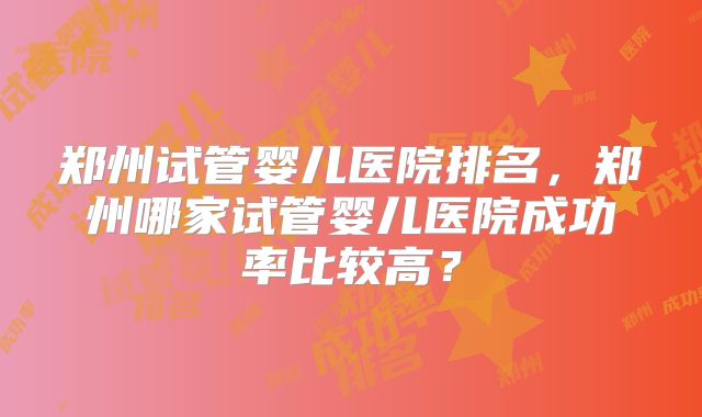 郑州试管婴儿医院排名,郑州哪家试管婴儿医院成功率比较高?