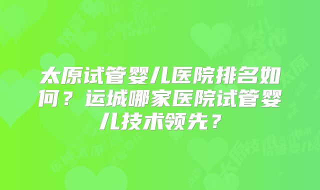 太原试管婴儿医院排名如何?运城哪家医院试管婴儿技术领先?