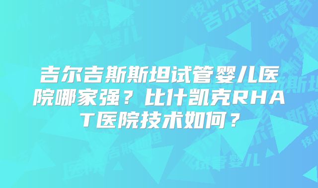 吉尔吉斯斯坦试管婴儿医院哪家强?比什凯克RHAT医院技术如何?