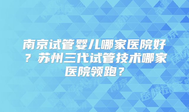 南京试管婴儿哪家医院好?苏州三代试管技术哪家医院领跑?
