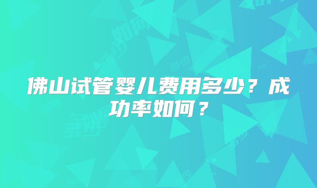 佛山试管婴儿费用多少?成功率如何?
