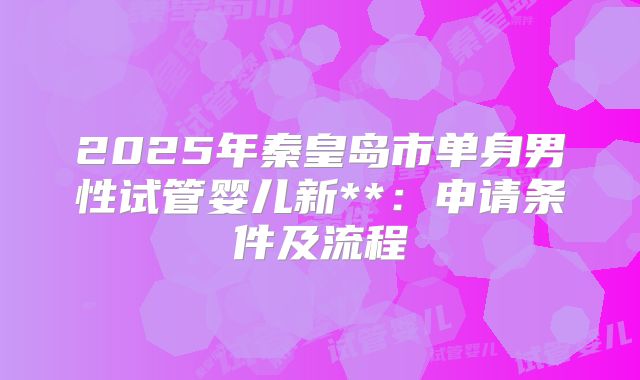 2025年秦皇岛市单身男性试管婴儿新**：申请条件及流程