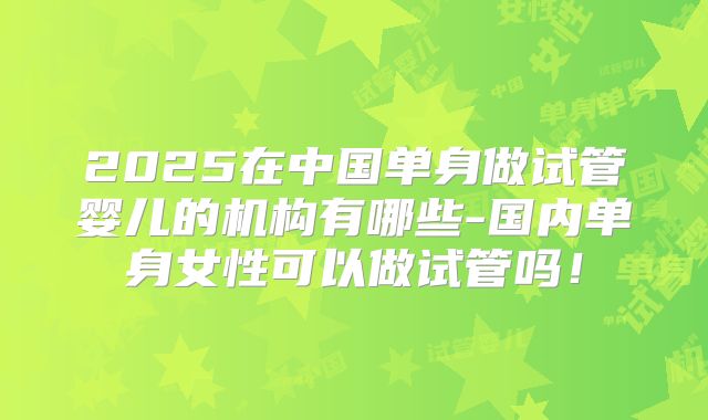2025在中国单身做试管婴儿的机构有哪些-国内单身女性可以做试管吗!