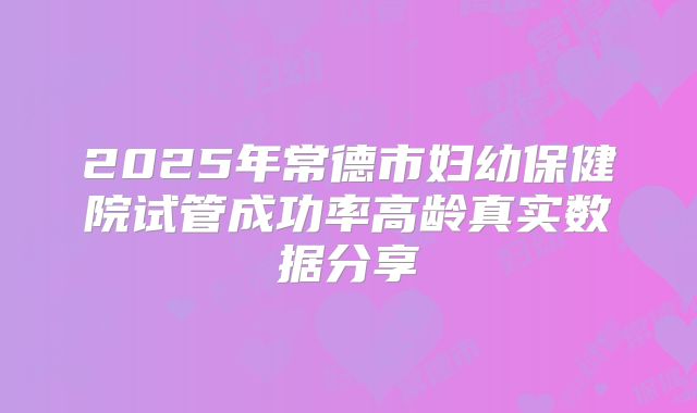 2025年常德市妇幼保健院试管成功率高龄真实数据分享