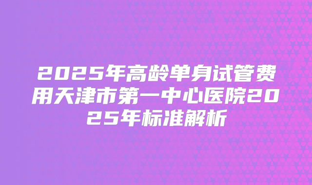 2025年高龄单身试管费用天津市第一中心医院2025年标准解析