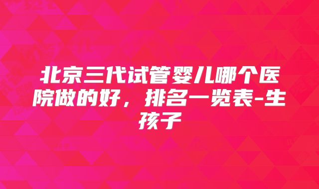 北京三代试管婴儿哪个医院做的好，排名一览表-生孩子