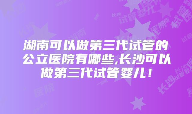 湖南可以做第三代试管的公立医院有哪些,长沙可以做第三代试管婴儿！