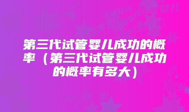 第三代试管婴儿成功的概率(第三代试管婴儿成功的概率有多大)