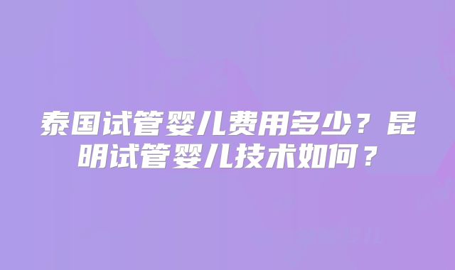 泰国试管婴儿费用多少?昆明试管婴儿技术如何?