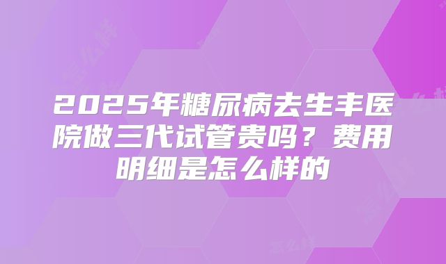 2025年糖尿病去生丰医院做三代试管贵吗?费用明细是怎么样的