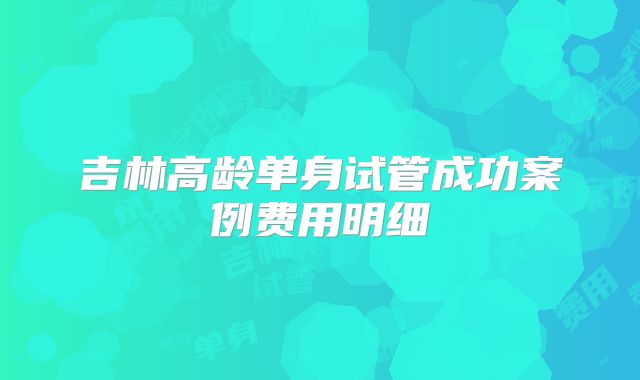 吉林高龄单身试管成功案例费用明细