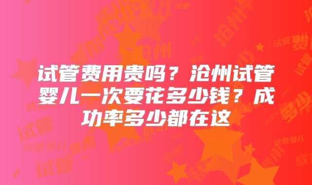 试管费用贵吗？沧州试管婴儿一次要花多少钱？成功率多少都在这