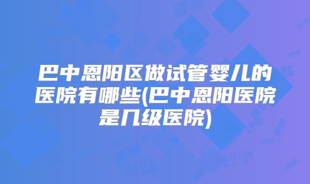 巴中恩阳区做试管婴儿的医院有哪些(巴中恩阳医院是几级医院)