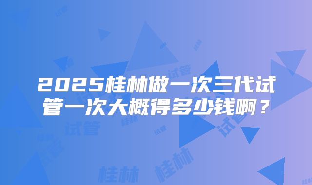 2025桂林做一次三代试管一次大概得多少钱啊?