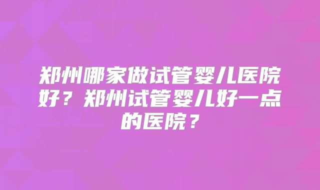 郑州哪家做试管婴儿医院好?郑州试管婴儿好一点的医院?