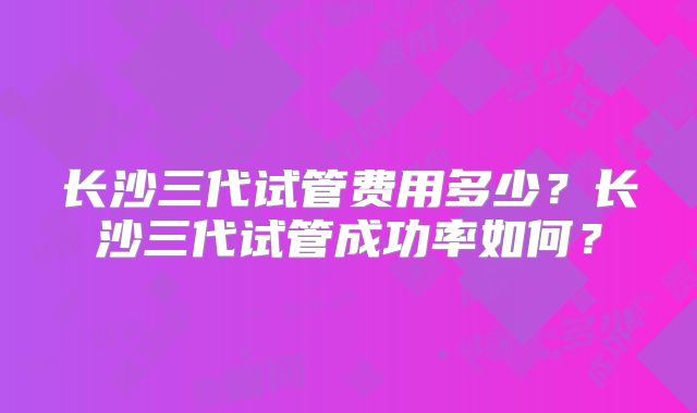 长沙三代试管费用多少?长沙三代试管成功率如何?