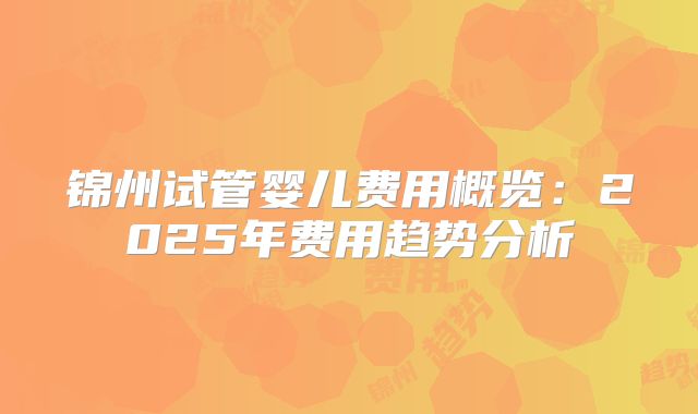 锦州试管婴儿费用概览：2025年费用趋势分析