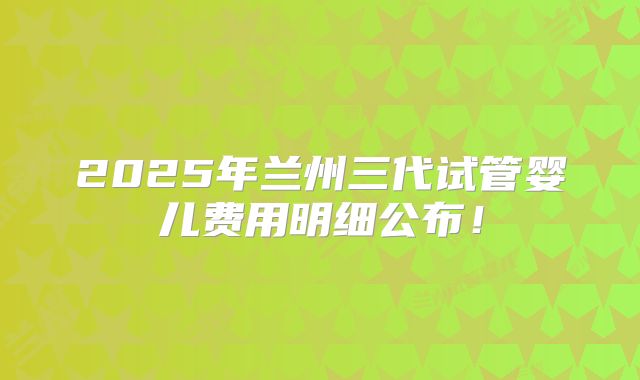 2025年兰州三代试管婴儿费用明细公布!