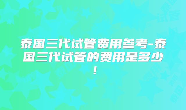 泰国三代试管费用参考-泰国三代试管的费用是多少!