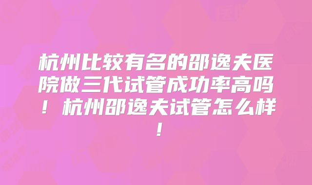 杭州比较有名的邵逸夫医院做三代试管成功率高吗！杭州邵逸夫试管怎么样！