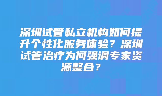 深圳试管私立机构如何提升个性化服务体验？深圳试管治疗为何强调专家资源整合？