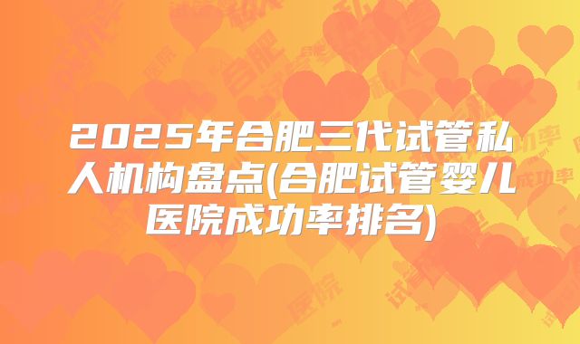 2025年合肥三代试管私人机构盘点(合肥试管婴儿医院成功率排名)