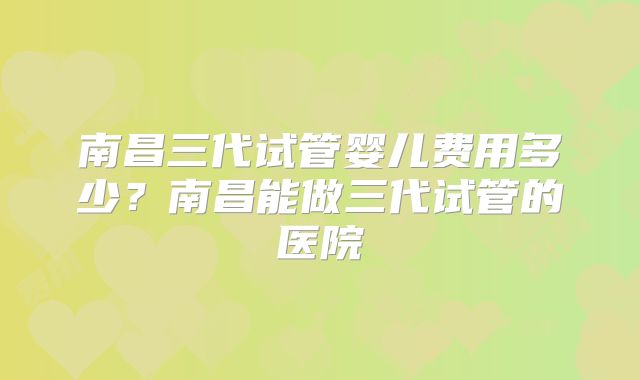南昌三代试管婴儿费用多少?南昌能做三代试管的医院