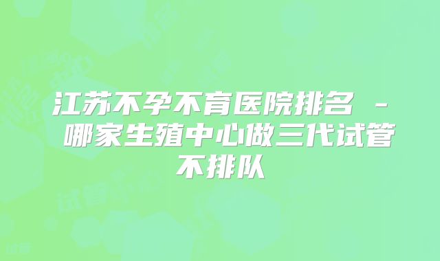 江苏不孕不育医院排名 - 哪家生殖中心做三代试管不排队