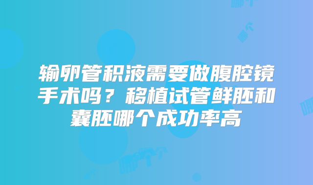 输卵管积液需要做腹腔镜手术吗?移植试管鲜胚和囊胚哪个成功率高