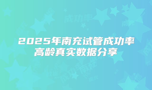 2025年南充试管成功率高龄真实数据分享