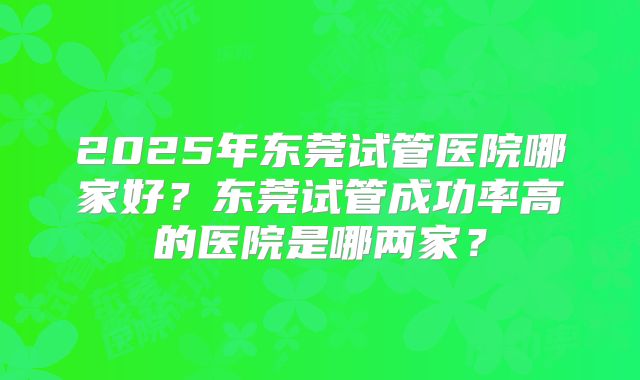 2025年东莞试管医院哪家好?东莞试管成功率高的医院是哪两家?