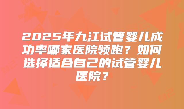 2025年九江试管婴儿成功率哪家医院领跑?如何选择适合自己的试管婴儿医院?