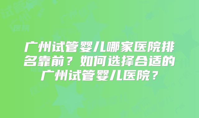 广州试管婴儿哪家医院排名靠前？如何选择合适的广州试管婴儿医院？