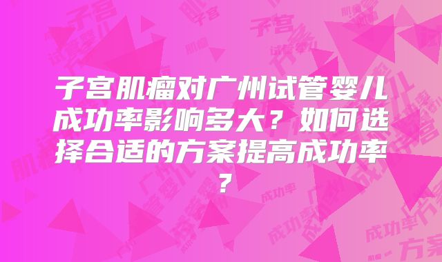 子宫肌瘤对广州试管婴儿成功率影响多大?如何选择合适的方案提高成功率?