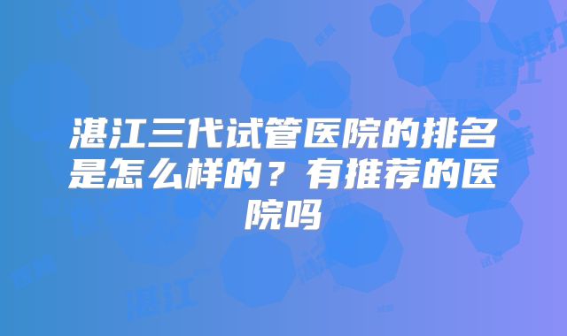 湛江三代试管医院的排名是怎么样的?有推荐的医院吗