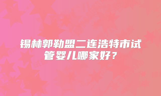 锡林郭勒盟二连浩特市试管婴儿哪家好？