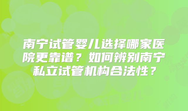 南宁试管婴儿选择哪家医院更靠谱?如何辨别南宁私立试管机构合法性?