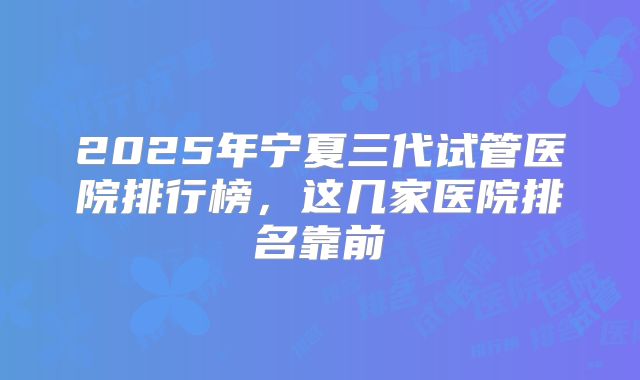 2025年宁夏三代试管医院排行榜,这几家医院排名靠前
