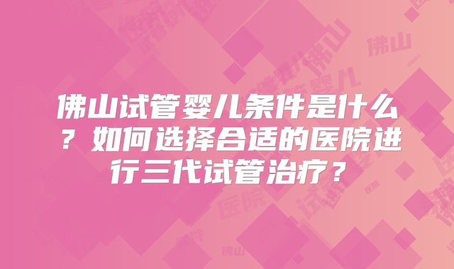 佛山试管婴儿条件是什么?如何选择合适的医院进行三代试管治疗?