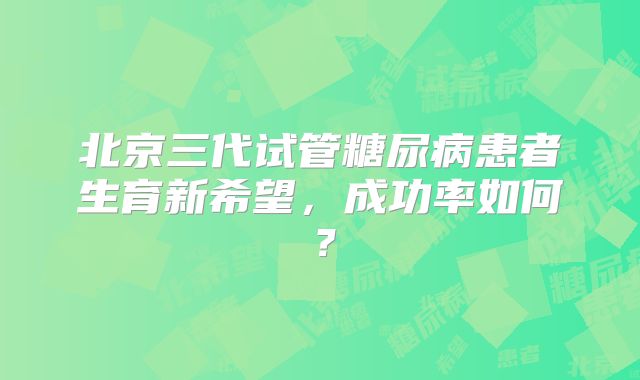 北京三代试管糖尿病患者生育新希望，成功率如何？