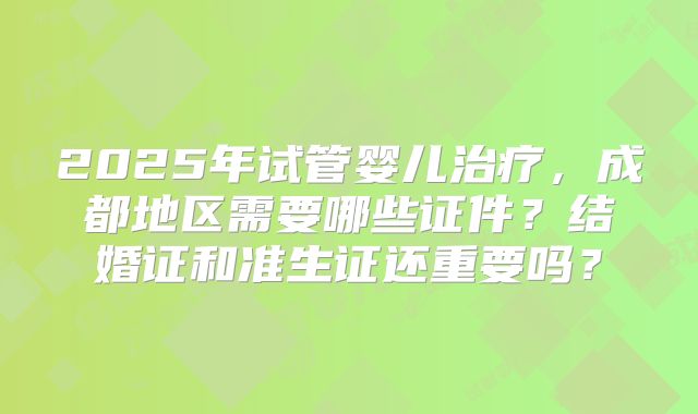 2025年试管婴儿治疗,成都地区需要哪些证件?结婚证和准生证还重要吗?