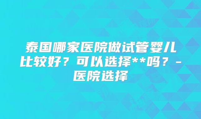 泰国哪家医院做试管婴儿比较好？可以选择**吗？-医院选择