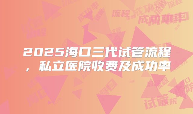 2025海口三代试管流程,私立医院收费及成功率
