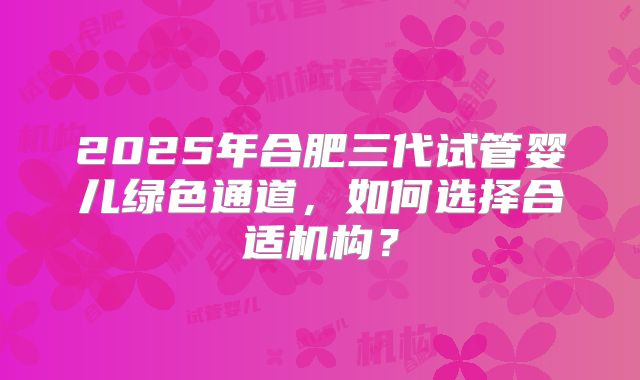 2025年合肥三代试管婴儿绿色通道，如何选择合适机构？