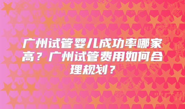 广州试管婴儿成功率哪家高?广州试管费用如何合理规划?